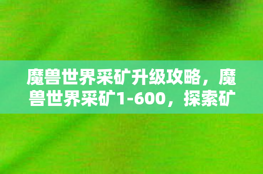 魔兽世界采矿升级攻略，魔兽世界采矿1-600，探索矿石世界的奇妙之旅