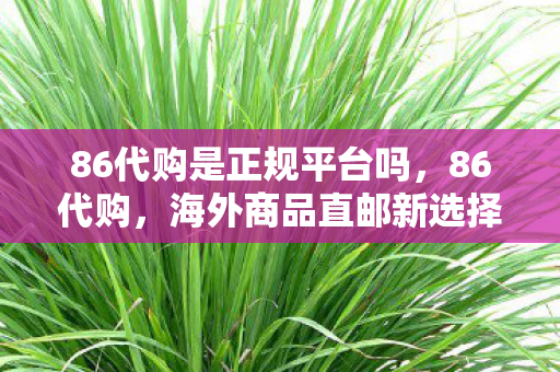 86代购是正规平台吗，86代购，海外商品直邮新选择