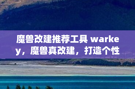 魔兽改建推荐工具 warkey，魔兽真改建，打造个性化游戏体验的秘诀