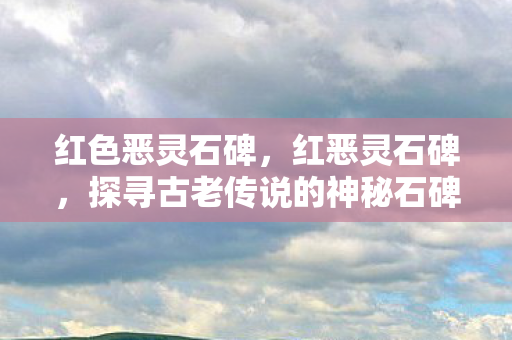 红色恶灵石碑，红恶灵石碑，探寻古老传说的神秘石碑