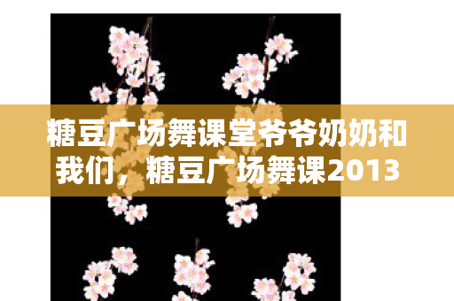 糖豆广场舞课堂爷爷奶奶和我们，糖豆广场舞课2013，舞动生活的快乐旋律