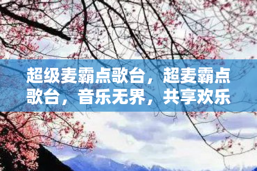 超级麦霸点歌台，超麦霸点歌台，音乐无界，共享欢乐