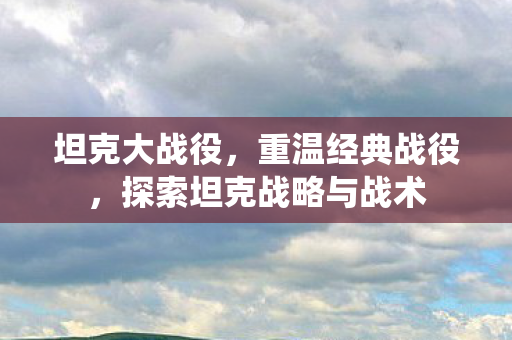 坦克大战役，重温经典战役，探索坦克战略与战术