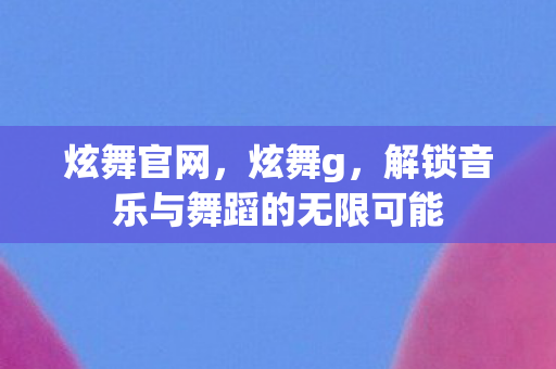 炫舞官网，炫舞g，解锁音乐与舞蹈的无限可能