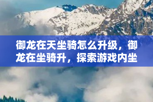 御龙在天坐骑怎么升级，御龙在坐骑升，探索游戏内坐骑升级的乐趣与挑战