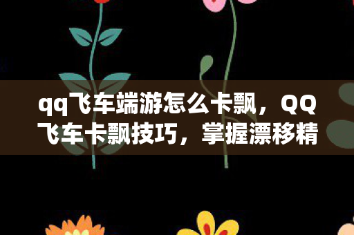 qq飞车端游怎么卡飘，QQ飞车卡飘技巧，掌握漂移精髓，提升赛车速度
