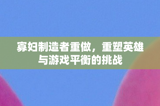 寡妇制造者重做，重塑英雄与游戏平衡的挑战