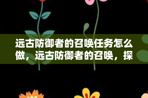远古防御者的召唤任务怎么做，远古防御者的召唤，探索古老文明的秘密防御体系