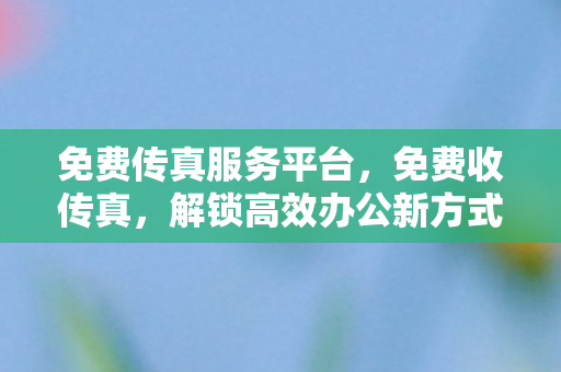 免费传真服务平台，免费收传真，解锁高效办公新方式