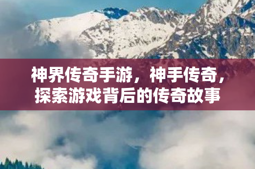 神界传奇手游，神手传奇，探索游戏背后的传奇故事