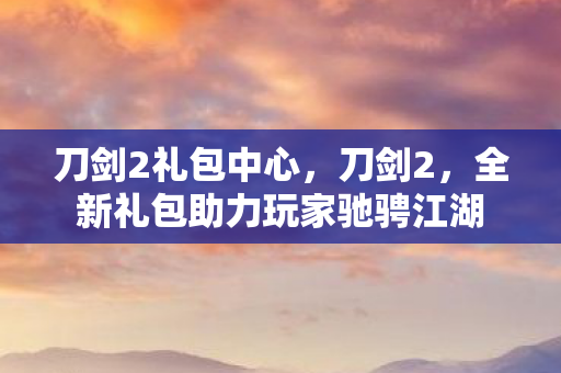 刀剑2礼包中心，刀剑2，全新礼包助力玩家驰骋江湖
