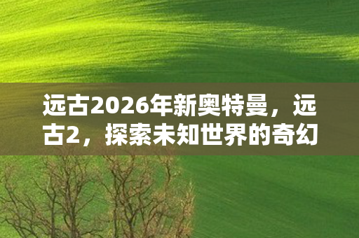远古2026年新奥特曼，远古2，探索未知世界的奇幻之旅