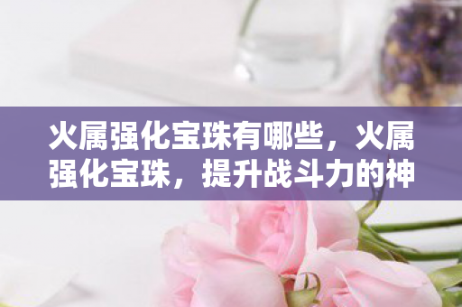 火属强化宝珠有哪些，火属强化宝珠，提升战斗力的神秘法宝