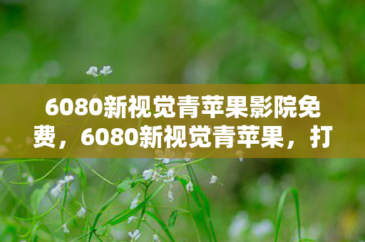 6080新视觉青苹果影院免费，6080新视觉青苹果，打造高清影视新体验
