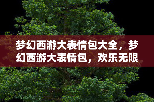 梦幻西游大表情包大全，梦幻西游大表情包，欢乐无限，回忆满满！