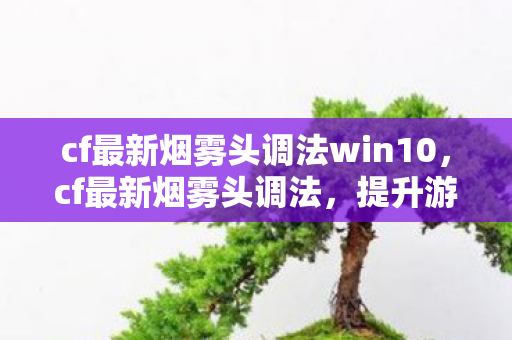cf最新烟雾头调法win10，cf最新烟雾头调法，提升游戏视野的实用技巧