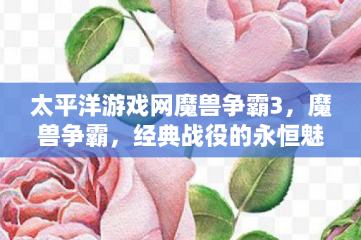 太平洋游戏网魔兽争霸3，魔兽争霸，经典战役的永恒魅力