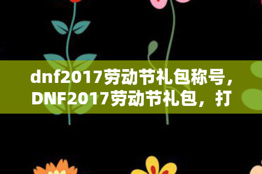 dnf2017劳动节礼包称号，DNF2017劳动节礼包，打造你的专属冒险之旅