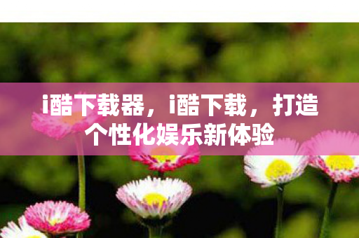 i酷下载器，i酷下载，打造个性化娱乐新体验