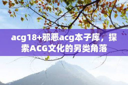 acg18+邪恶acg本子库，探索ACG文化的另类角落