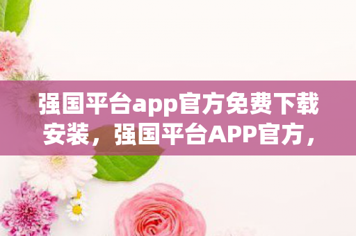 强国平台app官方免费下载安装，强国平台APP官方，打造安全、高效的数字生活新体验