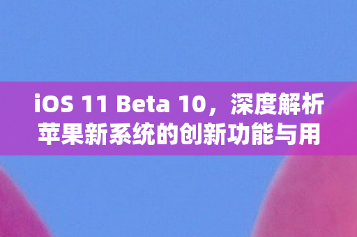 iOS 11 Beta 10，深度解析苹果新系统的创新功能与用户体验