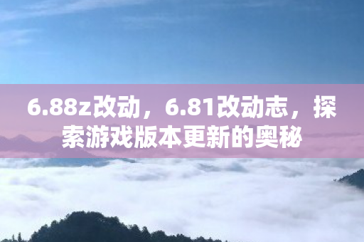 6.88z改动，6.81改动志，探索游戏版本更新的奥秘