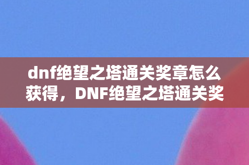 dnf绝望之塔通关奖章怎么获得，DNF绝望之塔通关奖章，荣耀的象征与实力的证明