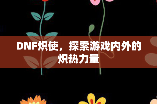 DNF炽使，探索游戏内外的炽热力量