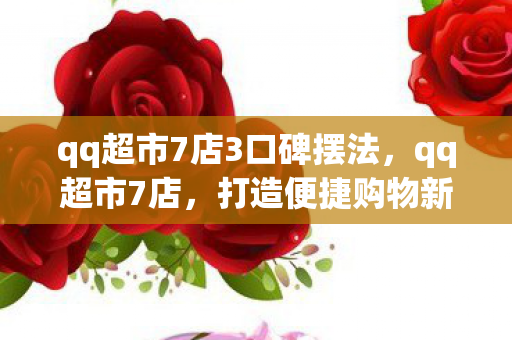 qq超市7店3口碑摆法，qq超市7店，打造便捷购物新体验