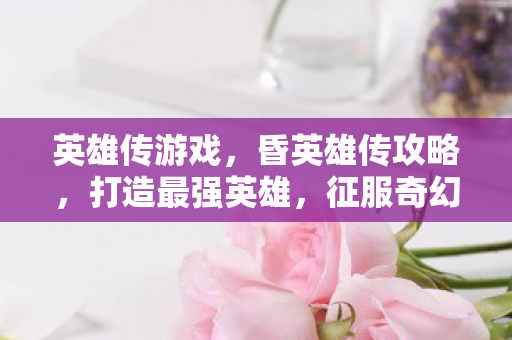 英雄传游戏，昏英雄传攻略，打造最强英雄，征服奇幻世界