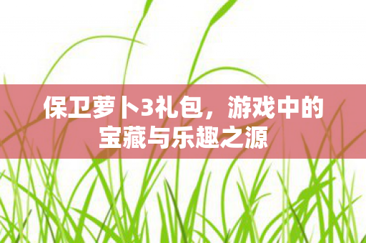 保卫萝卜3礼包，游戏中的宝藏与乐趣之源
