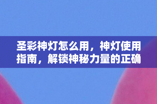 圣彩神灯怎么用，神灯使用指南，解锁神秘力量的正确方式