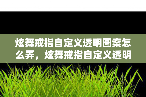 炫舞戒指自定义透明图案怎么弄，炫舞戒指自定义透明图案，打造独一无二的浪漫瞬间