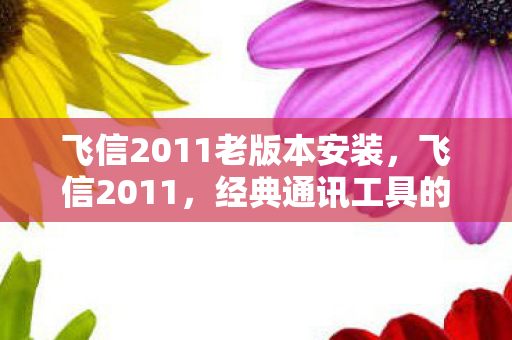 飞信2011老版本安装，飞信2011，经典通讯工具的辉煌与传承