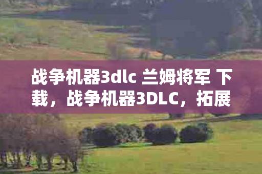 战争机器3dlc 兰姆将军 下载，战争机器3DLC，拓展游戏世界的深度与广度