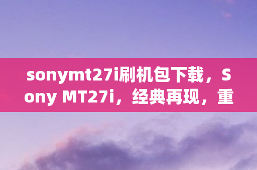 sonymt27i刷机包下载，Sony MT27i，经典再现，重塑智能体验