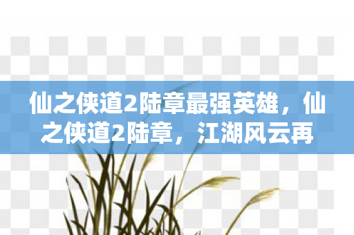仙之侠道2陆章最强英雄，仙之侠道2陆章，江湖风云再起，侠影再续传奇
