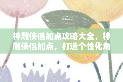 神雕侠侣加点攻略大全，神雕侠侣加点，打造个性化角色，探索武侠世界的无限可能