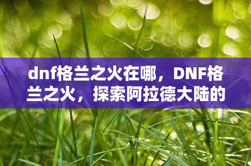dnf格兰之火在哪，DNF格兰之火，探索阿拉德大陆的炽热挑战