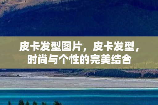 皮卡发型图片，皮卡发型，时尚与个性的完美结合