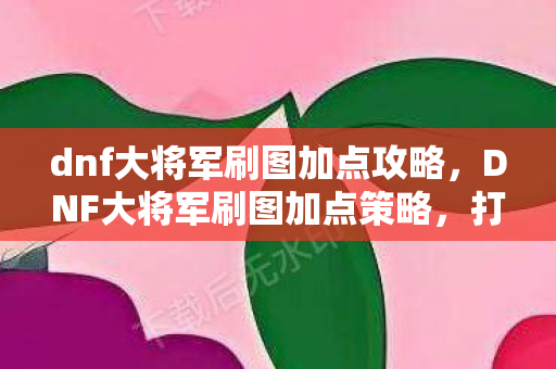 dnf大将军刷图加点攻略，DNF大将军刷图加点策略，打造高效战斗体验