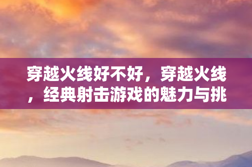穿越火线好不好，穿越火线，经典射击游戏的魅力与挑战