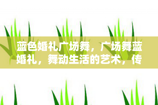 蓝色婚礼广场舞，广场舞蓝婚礼，舞动生活的艺术，传承文化的力量