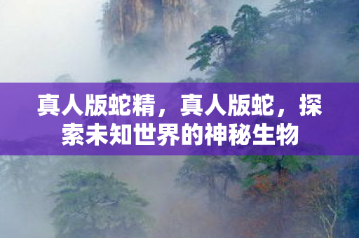 真人版蛇精，真人版蛇，探索未知世界的神秘生物