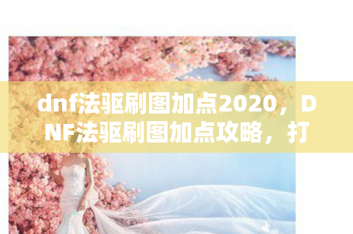 dnf法驱刷图加点2020，DNF法驱刷图加点攻略，打造高效刷图体验