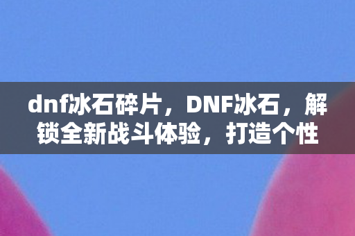 dnf冰石碎片，DNF冰石，解锁全新战斗体验，打造个性化角色