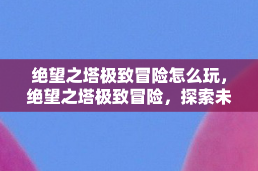 绝望之塔极致冒险怎么玩，绝望之塔极致冒险，探索未知的挑战与荣耀