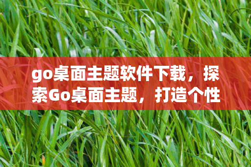 go桌面主题软件下载，探索Go桌面主题，打造个性化与高效工作的完美结合