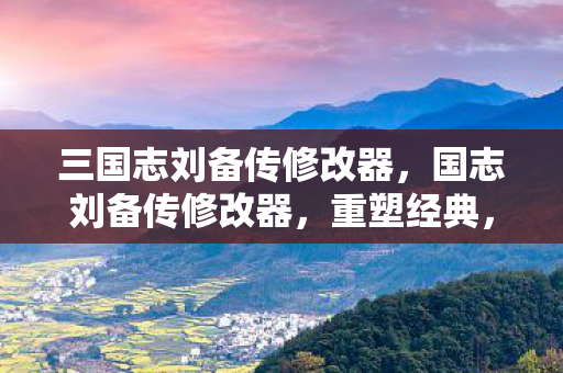 三国志刘备传修改器，国志刘备传修改器，重塑经典，尽享策略乐趣